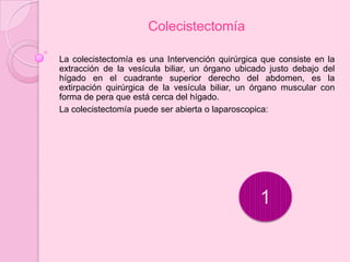 Colecistectomía

La colecistectomía es una Intervención quirúrgica que consiste en la
extracción de la vesícula biliar, un órgano ubicado justo debajo del
hígado en el cuadrante superior derecho del abdomen, es la
extirpación quirúrgica de la vesícula biliar, un órgano muscular con
forma de pera que está cerca del hígado.
La colecistectomía puede ser abierta o laparoscopica:




                                                 1
 