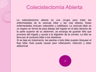 Colecistectomía Abierta

La colecistectomía abierta es una cirugía para tratar las
enfermedades de la vesícula biliar y las vías biliares. Estas
enfermedades incluyen colecistitis y colelitiasis. La vesícula biliar es
un órgano en forma de pera debajo del hígado en el lado derecho de
la parte superior de su abdomen, se encarga de guardar bilis que
proviene del hígado y ayuda a la digestión de la comida. La bilis se
lleva por el conducto biliar a los intestinos.
Si se deja sin tratamiento, las piedras o lodo biliar pueden bloquear el
flujo biliar. Esto puede causar peor inflamación, infección y dolor
abdominal.




                                              2
 