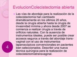 EvolucionColecistectomia abierta
       Las vías de abordaje para la realización de la
        colecistectomía han cambiado
        dramáticamente en los últimos 20 años,
        desde la cirugía abierta hasta la cirugía de
        invasividad mínima y ahora desde 2007 se
        comienza a realizar cirugía a través de
        orificios naturales. Con la ausencia de
        instrumentos ideales, puede ser posible crear
        accesos seguros a través del abordaje trans-
        vaginal con el uso de instrumentos
        laparoscópicos convencionales en pacientes
4       bien seleccionados. Describir una nueva
        técnica quirúrgica para la realización de
        colecistectomíatransvaginal.
 