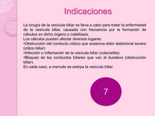 Indicaciones
La cirugía de la vesícula biliar se lleva a cabo para tratar la enfermedad
de la vesícula biliar, causada con frecuencia por la formación de
cálculos en dicho órgano o colelitiasis.
Los cálculos pueden afectar diversos lugares:
•Obstrucción del conducto cístico que ocasiona dolor abdominal severo
(cólico biliar)
•Infección o inflamación de la vesícula biliar (colecistitis)
•Bloqueo de los conductos biliares que van al duodeno (obstrucción
biliar).
En cada caso, a menudo se extirpa la vesícula biliar.




                                                7
 