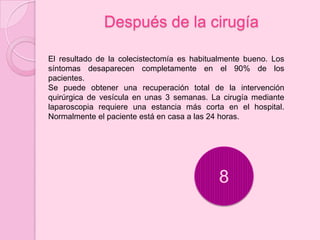 Después de la cirugía

El resultado de la colecistectomía es habitualmente bueno. Los
síntomas desaparecen completamente en el 90% de los
pacientes.
Se puede obtener una recuperación total de la intervención
quirúrgica de vesícula en unas 3 semanas. La cirugía mediante
laparoscopia requiere una estancia más corta en el hospital.
Normalmente el paciente está en casa a las 24 horas.




                                            8
 
