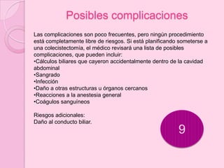 Posibles complicaciones
Las complicaciones son poco frecuentes, pero ningún procedimiento
está completamente libre de riesgos. Si está planificando someterse a
una colecistectomía, el médico revisará una lista de posibles
complicaciones, que pueden incluir:
•Cálculos biliares que cayeron accidentalmente dentro de la cavidad
abdominal
•Sangrado
•Infección
•Daño a otras estructuras u órganos cercanos
•Reacciones a la anestesia general
•Coágulos sanguíneos

Riesgos adicionales:
Daño al conducto biliar.
                                                         9
 