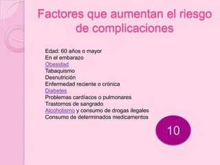 Factores que aumentan el riesgo
       de complicaciones
 Edad: 60 años o mayor
 En el embarazo
 Obesidad
 Tabaquismo
 Desnutrición
 Enfermedad reciente o crónica
 Diabetes
 Problemas cardíacos o pulmonares
 Trastornos de sangrado
 Alcoholismo y consumo de drogas ilegales
 Consumo de determinados medicamentos

                                            10
 