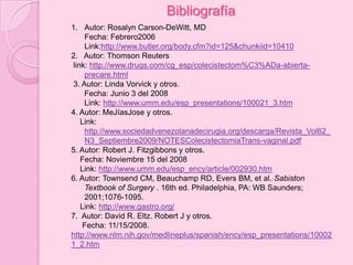 Bibliografía
1. Autor: Rosalyn Carson-DeWitt, MD
    Fecha: Febrero2006
    Link:http://www.butler.org/body.cfm?id=125&chunkiid=10410
2. Autor: Thomson Reuters
link: http://www.drugs.com/cg_esp/colecistectom%C3%ADa-abierta-
    precare.html
3. Autor: Linda Vorvick y otros.
    Fecha: Junio 3 del 2008
    Link: http://www.umm.edu/esp_presentations/100021_3.htm
4. Autor: MeJíasJose y otros.
   Link:
    http://www.sociedadvenezolanadecirugia.org/descarga/Revista_Vol62_
    N3_Septiembre2009/NOTESColecistectomiaTrans-vaginal.pdf
5. Autor: Robert J. Fitzgibbons y otros.
   Fecha: Noviembre 15 del 2008
   Link: http://www.umm.edu/esp_ency/article/002930.htm
6. Autor: Townsend CM, Beauchamp RD, Evers BM, et al. Sabiston
    Textbook of Surgery . 16th ed. Philadelphia, PA: WB Saunders;
    2001;1076-1095.
   Link: http://www.gastro.org/
7. Autor: David R. Eltz. Robert J y otros.
    Fecha: 11/15/2008.
http://www.nlm.nih.gov/medlineplus/spanish/ency/esp_presentations/10002
1_2.htm
 