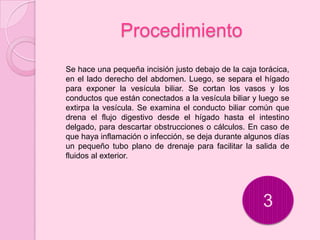 Procedimiento
Se hace una pequeña incisión justo debajo de la caja torácica,
en el lado derecho del abdomen. Luego, se separa el hígado
para exponer la vesícula biliar. Se cortan los vasos y los
conductos que están conectados a la vesícula biliar y luego se
extirpa la vesícula. Se examina el conducto biliar común que
drena el flujo digestivo desde el hígado hasta el intestino
delgado, para descartar obstrucciones o cálculos. En caso de
que haya inflamación o infección, se deja durante algunos días
un pequeño tubo plano de drenaje para facilitar la salida de
fluidos al exterior.




                                                      3
 