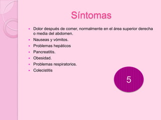 Síntomas
   Dolor después de comer, normalmente en el área superior derecha
    o media del abdomen.
   Nauseas y vómitos.
   Problemas hepáticos
   Pancreatitis.
   Obesidad.
   Problemas respiratorios.
   Colecistitis

                                                     5
 