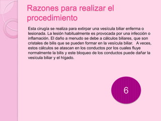Razones para realizar el
procedimiento
Esta cirugía se realiza para extirpar una vesícula biliar enferma o
lesionada. La lesión habitualmente es provocada por una infección o
inflamación. El daño a menudo se debe a cálculos biliares, que son
cristales de bilis que se pueden formar en la vesícula biliar. A veces,
estos cálculos se atascan en los conductos por los cuales fluye
normalmente la bilis y este bloqueo de los conductos puede dañar la
vesícula biliar y el hígado.




                                                       6
 