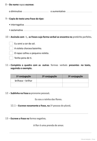 8 – Do nome escreve:
10 – Assinala com X, as frases cuja forma verbal se encontra no .
11 – Completa o quadro com as outras presentes no texto,
seguindo o exemplo.
12 – Sublinha na frase o .
12.1 – Escreve novamente a frase, na .
o diminutivo o aumentativo
Eu serei a cor do sol.
A violeta chorava baixinho.
O rapaz colheu a pequena violeta.
Tenho pena de ti.
9 – Copia do texto uma frase do tipo:
• interrogativa
• exclamativa
1ª conjugação 2ª conjugação 3ª conjugação
brilhava – brilhar
13 – Escreve a frase na .
Ficha de Avaliação – 3º ano
 