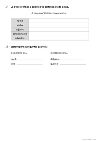 14 – Lê a frase e indica a palavra que pertence a cada classe.
nome
verbo
adjetivo
determinante
advérbio
15 – Escreve para as seguintes palavras:
frágil -
feliz -
delgada -
quente -
Ficha de Avaliação – 3º ano
 