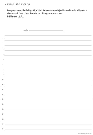 1
2
3
4
5
6
7
8
9
10
11
12
13
14
15
16
17
18
19
20
(título)
• EXPRESSÃO ESCRITA
Imagina-te uma linda lagartixa. Um dia passaste pelo jardim onde vivia a Violeta e
viste-a sozinha e triste. Inventa um diálogo entre as duas.
Dá-lhe um título.
Ficha de Avaliação – 3º ano
 