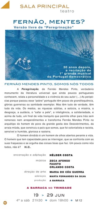 t e a t r o
SALA PRINCIPAL
Versão livre de “Peregrinação”
encenação e adptação
música
direção de arte
adereços
produção
HÉLDER COSTA
ZECA AFONSO
FAUSTO
ORLANDO COSTA
MARIA DO CÉU GUERRA
MARTA FERNANDES DA SILVA
A BARRACA
30 anos depois,
a recriação do
1º grande musical
do Portugal democrático
fernão, mentes?
19 > 29 jun
4ª a sáb 21h30 dom 18h00 M 12* *10
FERNÃO MENDES PINTO, SOMOS NÓS TODOS
A Peregrinação, de Fernão Mendes Pinto, verdadeiro
monumento da literatura universal que ainda poucos portugueses
conhecem, relata a personalidade e a vivência do seu autor (…) As peripé-
cias porque passou esse “pobre” português têm pouco de grandiloquência,
glórias guerreiras ou santidade exemplar. Mas têm tudo de verdade, têm
tudo da vida. Os medos, as riquezas súbitas, a astúcia, a miséria, a
desgraça, a audácia, o “safar a pele”, a inteligência, a solidariedade, e
acima de tudo, um final de vida tranquilo que permite olhar para trás sem
remorsos nem arrependimentos e transforma Fernão Mendes Pinto no
arquétipo do homem do povo da grande gesta dos Descobrimentos, da
arraia miúda, que construiu o país que somos, que foi colonialista e racista,
sensível e humilde, gloriosa e rasteira.
O homem dividido é um homem de olhos abertos perante a vida.
O homem que tem capacidade para se interrogar, que se confronta com as
suas fraquezas e se orgulha das coisas boas que faz. Um pouco como nós
todos, não é? H.C.
A BARRACA NO TRINDADE
 