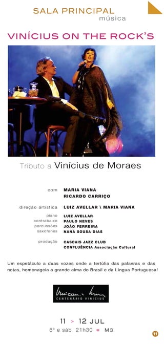 música
SALA PRINCIPAL
vinícius on the rock’s
com
direção artística
piano
contrabaixo
percussões
saxofones
produção
MARIA VIANA
RICARDO CARRIÇO
LUIZ AVELLAR  MARIA VIANA
LUIZ AVELLAR
PAULO NEVES
JOÃO FERREIRA
NANÁ SOUSA DIAS
CASCAIS JAZZ CLUB
CONFLUÊNCIA Associação Cultural
Um espetáculo a duas vozes onde a tertúlia das palavras e das
notas, homenageia a grande alma do Brasil e da Língua Portuguesa!
11 > 12 jul
6ª e sáb 21h30 M 3* 11
Tributo a Vinícius de Moraes
 