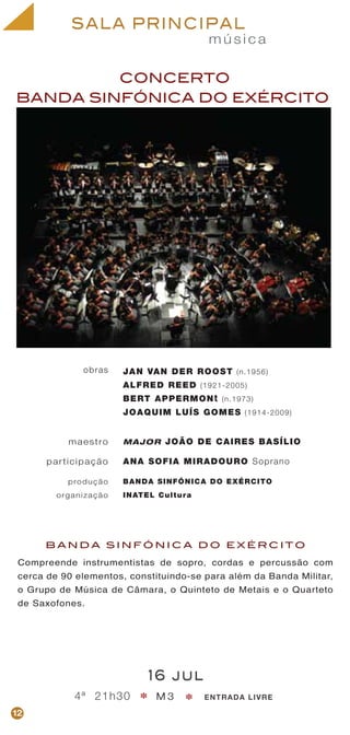 m ú s i c a
SALA PRINCIPAL
CONCERTO
BANDA SINFÓNICA DO EXÉRCITO
maestro
participação
produção
organização
MAJOR JOÃO DE CAIRES BASÍLIO
ANA SOFIA MIRADOURO Soprano
BANDA SINFÓNICA DO EXÉRCITO
INATEL Cultura
obras
B A N D A S I N F Ó N I C A D O E X É R C I T O
Compreende instrumentistas de sopro, cordas e percussão com
cerca de 90 elementos, constituindo-se para além da Banda Militar,
o Grupo de Música de Câmara, o Quinteto de Metais e o Quarteto
de Saxofones.
16 jul
4ª 21h30 M 3 ENTRADA LIVRE* *
JAN VAN DER ROOST (n.1956)
ALFRED REED (1921-2005)
BERT APPERMONt (n.1973)
JOAQUIM LUÍS GOMES (1914-2009)
12
 