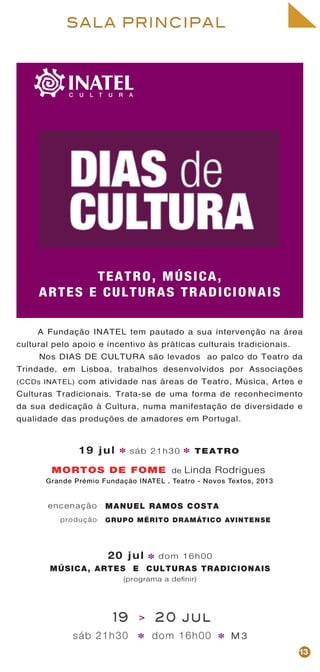 TEATRO, MÚSICA,
ARTES E CULTURAS TRADICIONAIS
SALA PRINCIPAL
A Fundação INATEL tem pautado a sua intervenção na área
cultural pelo apoio e incentivo às práticas culturais tradicionais.
Nos DIAS DE CULTURA são levados ao palco do Teatro da
Trindade, em Lisboa, trabalhos desenvolvidos por Associações
(CCDs INATEL) com atividade nas áreas de Teatro, Música, Artes e
Culturas Tradicionais. Trata-se de uma forma de reconhecimento
da sua dedicação à Cultura, numa manifestação de diversidade e
qualidade das produções de amadores em Portugal.
19 > 20 jul
13
* *
20 jul dom 16h00
MÚSICA, ARTES E CULTURAS TRADICIONAIS
(programa a definir)
Grande Prémio Fundação INATEL . Teatro - Novos Textos, 2013
19 jul sáb 21h30 TEATRO* *
MORTOS DE FOME
MANUEL RAMOS COSTA
GRUPO MÉRITO DRAMÁTICO AVINTENSE
encenação
produção
sáb 21h30 dom 16h00 M 3
*
de Linda Rodrigues
 