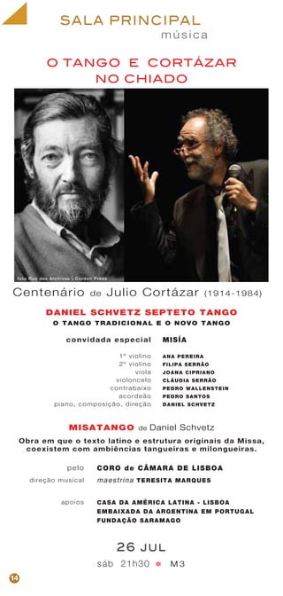 m ú s i c a
SALA PRINCIPAL
O TANGO E CORTÁZAR
NO CHIADO
convidada especial
1º violino
2º violino
viola
violoncelo
contrabaixo
acordeão
piano, composição, direção
MISÍA
ANA PEREIRA
FILIPA SERRÃO
JOANA CIPRIANO
CLÁUDIA SERRÃO
PEDRO WALLENSTEIN
PEDRO SANTOS
DANIEL SCHVETZ
DANIEL SCHVETZ SEPTETO TANGO
O TANGO TRADICIONAL E O NOVO TANGO
MISATANGO
CORO de CÂMARA DE LISBOA
maestrina TERESITA MARQUES
CASA DA AMÉRICA LATINA - LISBOA
EMBAIXADA DA ARGENTINA EM PORTUGAL
FUNDAÇÃO SARAMAGO
sáb 21h30 M 3
26 jul
pelo
direção musical
apoios
*
Centenário de Julio Cortázar (1914-1984)
14
de Daniel Schvetz
foto Rue des Archives  Cordon Press
Obra em que o texto latino e estrutura originais da Missa,
coexistem com ambiências tangueiras e milongueiras.
 