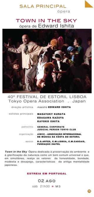 ó p e r a
SALA PRINCIPAL
town in the sky
sáb 21h30 M 3
40º FESTIVAL DE ESTORIL LISBOA
Tokyo Opera Association . Japan
direção artística
solistas principais
patrocínio
organização
apoios
maestro EDWARD ISHITA
MASAYUKY KURATA
EDAGAWA KAZUYA
KAYOKO ISHITA
GENERAL CORPORATE
JUDICIAL PERSON TOKYO CLUB
AIMCE - ASSOCIAÇÃO INTERNACIONAL
DE MÚSICA DA COSTA DO ESTORIL
D.G.ARTES, C.M.LISBOA, C.M.CASCAIS,
FUNDAÇÃO INATEL
02 ago
Town in the Sky Ópera dedicada à preservação do ambiente e
à glorificação da natureza como um bem comum universal e que,
em simultâneo, realça os valores da honestidade, bondade,
modéstia e desapego, características da antiga mentalidade
japonesa.
ESTREIA EM PORTUGAL
*
15
ópera de Edward Ishita
 