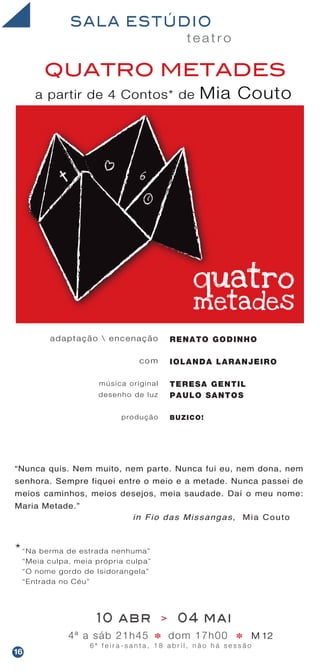 t e a t r o
SALA ESTÚDIO
QUATRO METADES
a partir de 4 Contos* de Mia Couto
adaptação  encenação
com
música original
desenho de luz
produção
RENATO GODINHO
IOLANDA LARANJEIRO
TERESA GENTIL
PAULO SANTOS
BUZICO!
10 abr > 04 mai
4ª a sáb 21h45 dom 17h00 M 12
6 ª f e i r a - s a n t a , 1 8 a b r i l , n ã o h á s e s s ã o
* *
“Nunca quis. Nem muito, nem parte. Nunca fui eu, nem dona, nem
senhora. Sempre fiquei entre o meio e a metade. Nunca passei de
meios caminhos, meios desejos, meia saudade. Daí o meu nome:
Maria Metade.”
in Fio das Missangas, Mia Couto
16
“Na berma de estrada nenhuma”
“Meia culpa, meia própria culpa”
“O nome gordo de Isidorangela”
“Entrada no Céu”
*
 