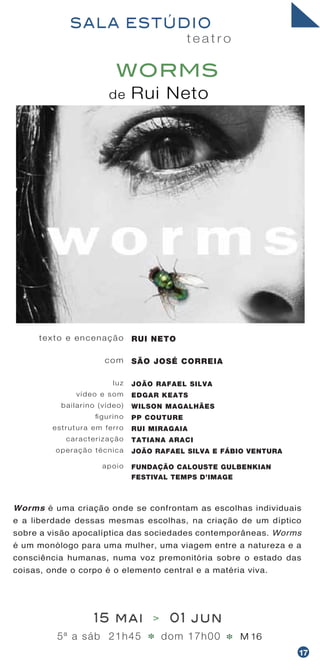 Worms é uma criação onde se confrontam as escolhas individuais
e a liberdade dessas mesmas escolhas, na criação de um díptico
sobre a visão apocalíptica das sociedades contemporâneas. Worms
é um monólogo para uma mulher, uma viagem entre a natureza e a
consciência humanas, numa voz premonitória sobre o estado das
coisas, onde o corpo é o elemento central e a matéria viva.
t e a t r o
SALA ESTÚDIO
de Rui Neto
WORMS
texto e encenação
com
luz
vídeo e som
bailarino (vídeo)
figurino
estrutura em ferro
caracterização
operação técnica
apoio
RUI NETO
SÃO JOSÉ CORREIA
JOÃO RAFAEL SILVA
EDGAR KEATS
WILSON MAGALHÃES
PP COUTURE
RUI MIRAGAIA
TATIANA ARACI
JOÃO RAFAEL SILVA E FÁBIO VENTURA
FUNDAÇÃO CALOUSTE GULBENKIAN
FESTIVAL TEMPS D’IMAGE
15 mai > 01 jun
5ª a sáb 21h45 dom 17h00 M 16* *
17
 