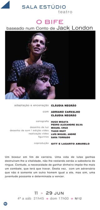Um boxeur em fim de carreira. Uma vida de lutas ganhas
destruíram-lhe a vitalidade, não lhe restando senão a sabedoria do
ringue. Contudo, a necessidade de ganhar dinheiro impõe-lhe mais
um combate, que terá que travar. Desta vez, com um adversário
que não é somente um outro homem igual a ele, mas sim, uma
juventude possante e determinada a vencer.
t e a t r o
SALA ESTÚDIO
baseado num Conto de Jack London
O BIFE
11 > 29 jun
4ª a sáb 21h45 dom 17h00 M 12* *
adaptação e encenação
com
cenografia
desenho de luz
desenho de som  edição vídeo
realização vídeo
figurinos
coprodução
CLÁUDIA NEGRÃO
ADRIANO CARVALHO
CLÁUDIA NEGRÃO
HUGO MIGATA
PEDRO ALEXANDRE SILVA
MIGUEL CRUZ
TIAGO INUIT
LUÍS MIGUEL ANDRÉ
SARA TORRADO
GITT E LAGARTO AMARELO
18
 