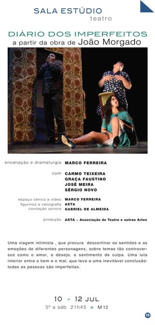 Uma viagem intimista , que procura descortinar os sentidos e as
emoções de diferentes personagens, sobre temas tão controver-
sos como o amor, o desejo, o sentimento de culpa. Uma luta
interior entre o bem e o mal, que leva a uma inevitável conclusão:
todas as pessoas são imperfeitas.
t e a t r o
SALA ESTÚDIO
10 > 12 jul
5ª a sáb 21h45 M 12*
a partir da obra de João Morgado
DIÁRIO DOS IMPERFEITOS
encenação e dramaturgia
com
espaço cénico e vídeo
figurinos e cenografia
conceção sonora
produção
MARCO FERREIRA
CARMO TEIXEIRA
GRAÇA FAUSTINO
JOSÉ MEIRA
SÉRGIO NOVO
MARCO FERREIRA
ASTA
GABRIEL DE ALMEIDA
ASTA - Associação de Teatro e outras Artes
19
 
