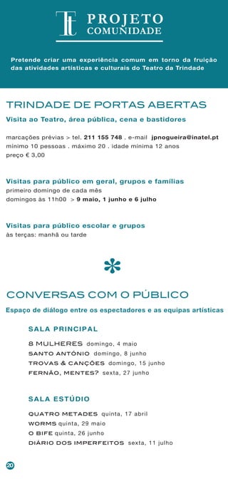 20
TRINDADE DE PORTAS ABERTAS
*
Visita ao Teatro, área pública, cena e bastidores
marcações prévias > tel. 211 155 748 . e-mail jpnogueira@inatel.pt
mínimo 10 pessoas . máximo 20 . idade mínima 12 anos
preço € 3,00
Visitas para público em geral, grupos e famílias
primeiro domingo de cada mês
domingos às 11h00 > 9 maio, 1 junho e 6 julho
Visitas para público escolar e grupos
às terças: manhã ou tarde
CONVERSAS COM O PÚBLICO
SALA PRINCIPAL
8 MULHERES domingo, 4 maio
santo antónio domingo, 8 junho
trovas & canções domingo, 15 junho
fernão, mentes? sexta, 27 junho
SALA ESTÚDIO
quatro metades quinta, 17 abril
worms quinta, 29 maio
o bife quinta, 26 junho
diário dos imperfeitos sexta, 11 julho
PROJETO
COMUNIDADE
Pretende criar uma experiência comum em torno da fruição
das atividades artísticas e culturais do Teatro da Trindade
Espaço de diálogo entre os espectadores e as equipas artísticas
 