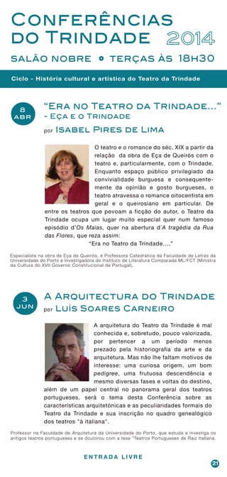 21
Ciclo - História cultural e artística do Teatro da Trindade
Conferências
do Trindade 2014
salão nobre terças às 18h30
A Arquitectura do Trindade
por Luís Soares Carneiro
Professor na Faculdade de Arquitetura da Universidade do Porto, que estuda e investiga os
antigos teatros portugueses e se doutorou com a tese "Teatros Portugueses de Raiz Italiana.
A arquitetura do Teatro da Trindade é mal
conhecida e, sobretudo, pouco valorizada,
por pertencer a um período menos
prezado pela historiografia da arte e da
arquitetura. Mas não lhe faltam motivos de
interesse: uma curiosa origem, um bom
pedigree, uma frutuosa descendência e
mesmo diversas fases e voltas do destino,
além de um papel central no panorama geral dos teatros
portugueses, será o tema desta Conferência sobre as
características arquitetónicas e as peculiaridades formais do
Teatro da Trindade e sua inscrição no quadro genealógico
dos teatros "à italiana".
“Era no Teatro da Trindade...”
- Eça e o Trindade
por Isabel Pires de Lima
O teatro e o romance do séc. XIX a partir da
relação da obra de Eça de Queirós com o
teatro e, particularmente, com o Trindade.
Enquanto espaço público privilegiado da
convivialidade burguesa e consequente-
mente da opinião e gosto burgueses, o
teatro atravessa o romance oitocentista em
geral e o queirosiano em particular. De
entre os teatros que povoam a ficção do autor, o Teatro da
Trindade ocupa um lugar muito especial quer num famoso
episódio d’Os Maias, quer na abertura d´A tragédia da Rua
das Flores, que reza assim:
“Era no Teatro da Trindade….”
Especialista na obra de Eça de Queirós, é Professora Catedrática da Faculdade de Letras da
Universidade do Porto e Investigadora do Instituto de Literatura Comparada ML/FCT (Ministra
da Cultura do XVII Governo Constitucional de Portugal).
E N T R A D A L I V R E
 