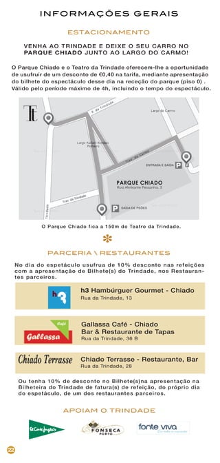 APOIAM O TRINDADE
22
PARCERIA  RESTAURANTES
Ou tenha 10% de desconto no Bilhete(s)na apresentação na
Bilheteira do Trindade de fatura(s) de refeição, do próprio dia
do espetáculo, de um dos restaurantes parceiros.
h3 Hambúrguer Gourmet - Chiado
Rua da Trindade, 13
Gallassa Café - Chiado
Bar & Restaurante de Tapas
Rua da Trindade, 36 B
Chiado Terrasse - Restaurante, Bar
Rua da Trindade, 28
VENHA AO TRINDADE E DEIXE O SEU CARRO NO
PARQUE CHIADO JUNTO AO LARGO DO CARMO!
ESTACIONAMENTO
INFORMAÇÕES GERAIS
O Parque Chiado fica a 150m do Teatro da Trindade.
O Parque Chiado e o Teatro da Trindade oferecem-lhe a oportunidade
de usufruir de um desconto de €0,40 na tarifa, mediante apresentação
do bilhete do espectáculo desse dia na receção do parque (piso 0) .
Válido pelo período máximo de 4h, incluindo o tempo do espectáculo.
No dia do espetáculo usufrua de 10% desconto nas refeições
com a apresentação de Bilhete(s) do Trindade, nos Restauran-
tes parceiros.
*
ENTRADA E SAÍDA
SAÍDA DE PEÕES
PARQUE CHIADO
Rua Almirante Pessanha, 3
 