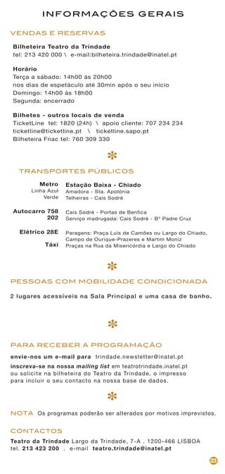 Teatro da Trindade Largo da Trindade, 7-A . 1200-466 LISBOA
tel. 213 423 200 . e-mail teatro.trindade@inatel.pt
CONTACTOS
NOTA Os programas poderão ser alterados por motivos imprevistos.
23
VENDAS E RESERVAS
envie-nos um e-mail para trindade.newsletter@inatel.pt
inscreva-se na nossa mailing list em teatrotrindade.inatel.pt
ou solicite na bilheteira do Teatro da Trindade, o impresso
para incluir o seu contacto na nossa base de dados.
PARA RECEBER A PROGRAMAÇÃO
Metro
Linha Azul
Verde
Autocarro 758
202
Elétrico 28E
Táxi
TRANSPORTES PÚBLICOS
Estação Baixa - Chiado
Amadora - Sta. Apolónia
Telheiras - Cais Sodré
Cais Sodré - Portas de Benfica
Serviço madrugada: Cais Sodré - Bº Padre Cruz
Paragens: Praça Luís de Camões ou Largo do Chiado,
Campo de Ourique-Prazeres e Martim Moniz
Praças na Rua da Misericórdia e Largo do Chiado
*
*
*
INFORMAÇÕES GERAIS
2 lugares acessíveis na Sala Principal e uma casa de banho.
Bilheteira Teatro da Trindade
tel: 213 420 000  e-mail:bilheteira.trindade@inatel.pt
Horário
Terça a sábado: 14h00 às 20h00
nos dias de espetáculo até 30min após o seu início
Domingo: 14h00 às 18h00
Segunda: encerrado
Bilhetes - outros locais de venda
TicketLine tel: 1820 (24h)  apoio cliente: 707 234 234
ticketline@ticketline.pt  ticketline.sapo.pt
Bilheteira Fnac tel: 760 309 330
*
PESSOAS COM MOBILIDADE CONDICIONADA
 
