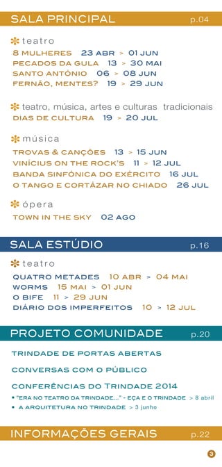 8 mulheres 23 abr > 01 jun
pecados da gula 13 > 30 mai
santo antónio 06 > 08 jun
fernão, mentes? 19 > 29 jun
quatro metades 10 abr > 04 mai
worms 15 mai > 01 jun
o bife 11 > 29 jun
diário dos imperfeitos 10 > 12 jul
3
PROJETO COMUNIDADE
trindade de portas abertas
conversas com o público
conferências do Trindade 2014
“era no teatro da trindade...” - eça e o trindade > 8 abril
a arquitetura no trindade > 3 junho
SALA ESTÚDIO
SALA PRINCIPAL
t e a t r o
trovas & canções 13 > 15 jun
vinícius on the rock’s 11 > 12 jul
banda sinfónica do exército 16 jul
o tango e cortázar no chiado 26 jul
m ú s i c a
teatro, música, artes e culturas tradicionais
dias de cultura 19 > 20 jul
*
*
t e a t r o
*
*
p.04
p.16
p.20
INFORMAÇÕES GERAIS p.22
ó p e r a
*town in the sky 02 ago
 