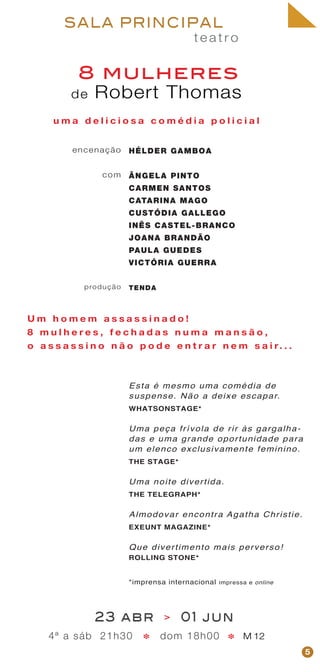 t e a t r o
SALA PRINCIPAL
encenação
com
produção
de Robert Thomas
8 mulheres
HÉLDER GAMBOA
ÂNGELA PINTO
CARMEN SANTOS
CATARINA MAGO
CUSTÓDIA GALLEGO
INÊS CASTEL-BRANCO
JOANA BRANDÃO
PAULA GUEDES
VICTÓRIA GUERRA
TENDA
5
23 abr > 01 jun
4ª a sáb 21h30 dom 18h00 M 12**
u m a d e l i c i o s a c o m é d i a p o l i c i a l
U m h o m e m a s s a s s i n a d o !
8 m u l h e r e s , f e c h a d a s n u m a m a n s ã o ,
o a s s a s s i n o n ã o p o d e e n t r a r n e m s a i r. . .
Esta é mesmo uma comédia de
suspense. Não a deixe escapar.
WHATSONSTAGE*
Uma peça frívola de rir às gargalha-
das e uma grande oportunidade para
um elenco exclusivamente feminino.
THE STAGE*
Uma noite divertida.
THE TELEGRAPH*
Almodovar encontra Agatha Christie.
EXEUNT MAGAZINE*
Que divertimento mais perverso!
ROLLING STONE*
*imprensa internacional impressa e online
 
