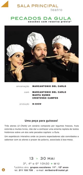 pecados da gula
t e a t r o
SALA PRINCIPAL
MARCANTONIO DEL CARLO
MARCANTONIO DEL CARLO
MARTA NUNES
CRISTOVÃO CAMPOS
M-SHOW
encenação
com
produção
3ª, 4ª e 6ª 10h30 M 12
* público alvo grupos escolares 11º . 12º anos
tel. 211 155 739 . e-mail mribeiro@inatel.pt
*
13 > 30 mai
6
Três atores (3 Chefs) um cenário composto por legumes frescos, fruta
colorida e muitos livros, irão dar a conhecer uma ementa repleta de textos
históricos sobre um dos sete pecados capitais: a Gula.
Um espetáculo interativo onde os jovens espectadores são convidados a
saborear com os atores o prazer da palavra, associada à boa-mesa.
s e s s õ e s c o m r e s e r v a p r é v i a *
Uma peça para gulosos!
 