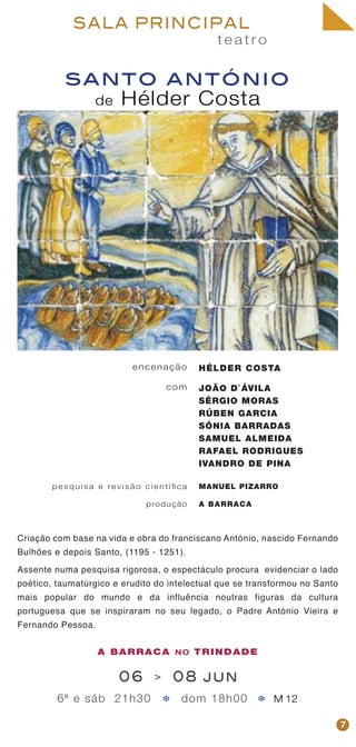 t e a t r o
SALA PRINCIPAL
santo antónio
de Hélder Costa
encenação
com
p e s q u i s a e re v i s ã o c i e n t í fi c a
produção
HÉLDER COSTA
JOÃO D`ÁVILA
SÉRGIO MORAS
RÚBEN GARCIA
SÓNIA BARRADAS
SAMUEL ALMEIDA
RAFAEL RODRIGUES
IVANDRO DE PINA
MANUEL PIZARRO
A BARRACA
Criação com base na vida e obra do franciscano António, nascido Fernando
Bulhões e depois Santo, (1195 - 1251).
Assente numa pesquisa rigorosa, o espectáculo procura evidenciar o lado
poético, taumatúrgico e erudito do intelectual que se transformou no Santo
mais popular do mundo e da influência noutras figuras da cultura
portuguesa que se inspiraram no seu legado, o Padre António Vieira e
Fernando Pessoa.
7
06 > 08 jun
6ª e sáb 21h30 dom 18h00 M 12* *
A BARRACA NO TRINDADE
 