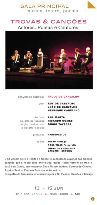 música, teatro, poesia
SALA PRINCIPAL
trovas & canções
Actores, Poetas e Cantores
convidado especial
com
fadista
guitarra portuguesa
direção musical, voz
e guitarra clássica
produção
apoios
PAULO DE CARVALHO
RUY DE CARVALHO
JOÃO DE CARVALHO
HENRIQUE CARVALHO
ANA MARTA
RICARDO GOMES
DIOGO TAVARES
HABUSPLETUS
VOLVO Portugal
ROSA VILAS Fotografia
JUNTA DE FREGUESIA
CASCAIS - ESTORIL
13 > 15 jun
6ª e sáb 21h30 dom 16h00 M 3* *
Uma viagem entre a Récita e o Concerto, recordando algumas das grandes
canções que o nosso povo imortalizou, desde Pedro Homem de Melo a
José Luis Gordo, sem esquecer Zeca Afonso, Adriano Correia de Oliveira,
Ary dos Santos, Florbela Espanca, entre outros.
O espetáculo terá ainda uma homenagem a Gil Vicente, Camões e Bocage.
9
 
