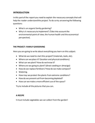 INTRODUCTION
In this partof the reportyou need to explain the necessary concepts that will
help the reader understand the project. To do so try answering the following
questions:
 What is an organic family gardening?
 Why is it necessary to implement? (Take into account the
environmental point of view, the human health and the economical
perspective).
THE PROJECT: FAMILY GARDENING
Here you are going to write about everything you learn on this subject.
 What do we need to start this project? (materials, tools, etc).
 Where can weplace it? (location and physicalconditions)
 What can we plant? How do weknow it?
 Where are we going to plant? (direct seeding or almacigo)
 How do we replace fertilizers? How do we make compost?
 Watering.
 How may weprotect the plants fromextreme conditions?
 How do we preventsoil from becoming depleted?
 How can we make a more efficient use of the space?
Try to include all the pictures that you can.
A RECIPE
Itmust include vegetables we can collect fromthe garden!
 