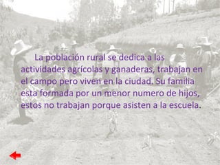 La población rural se dedica a las actividades agrícolas y ganaderas, trabajan en el campo pero viven en la ciudad. Su familia esta formada por un menor numero de hijos, estos no trabajan porque asisten a la escuela . 
