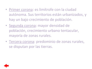 Primer corona : es limítrofe con la ciudad autónoma. Sus territorios están urbanizados, y hay un bajo crecimiento de población. Segunda corona : mayor densidad de población, crecimiento urbano tentacular, mayoría de zonas rurales. Tercera corona : predominio de zonas rurales, se disputan por las tierras. 