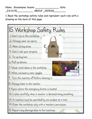 Name . Giovannyne lievano ________________ date:
_23/11/15___________ GROUP _1025126________
1. Read the workshop safety rules and represent each rule with a
drawing on the back of this page.
 