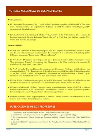 NOTICIAS ACADÉMICAS DE LOS PROFESORES


 Nombramientos

  El Vicegrancanciller nombró el día 17 de diciembre Profesores Agregados de la Facultad, al Prof. Fran-
   cisco J. Alarcos Martínez , del Departamento de Praxis, y a la Prfª M. Junkal Guevara Llaguno, del De-
   partamento de Sagrada Escritura.

  El Gran Canciller de la Facultad, P. Adolfo Nicolás, nombró, el día 10 de enero de 2011, Director del
   Instituto Superior de Ciencias Religiosas "Tomás Sánchez" al Prof. José Luis Sánchez Nogales, Vice-
   rrector de la Facultad de Teología.

 Otras actividades

  El Prof. José Hernández Martínez ha participado en el IV Congreso de Ecumenismo celebrado en Ma-
   drid del 12 al 14 noviembre, en conmemoración del Centenario de la Conferencia de Edimburgo (1910-
   2010), con la ponencia: “Ecumenismo y Misión en Europa”.

  El Prof. Carlos Domínguez ha participado en las 41 Jornadas “Centros Médico-Psicológicos” sobre
   “Los sentimientos de culpa” celebradas en Irún (Guipuzcoa) el día 30 de octubre con la ponencia: “El
   sentimiento de culpa: teoría y caso clínico”.

  La Profª. M. Junkal Guevara Llaguno ha participado en el Seminario “Enfoques multidiscilinares para
   entender el judaísmo”, del Departamento de Estudios Semíticos de la Universidad de Granada , celebra-
   do los días 25-26 de octubre, con la ponencia “El judaísmo sin templo: el exilio y la diáspora”, y una
   aportación en la mesa redonda sobre “El mito de la creación en los Salmos”.

  El Prof. Serafín Béjar Bacas ha participado en las VIII Jornadas de Pastoral Juvenil, celebradas en Sevi-
   lla el 19 de noviembre con la ponencia: “Y el Verbo se hizo carne. Cristo, palabra del Padre”.

  El Rector de la Facultad, Ildefonso Camacho Laraña, ha asistido durante los días 21 al 23 de octubre en
   Roma a la “Convention of the Ecclesiastucal Universities and Faculties in Europe” que llevaba por título
   Ecclesiastical Faculties and the “Bologna Process”: achievements and perspectives.

  Ildefonso Camacho Laraña ha participado en la Junta de Decanos celebrada en Madrid el día 11 de di-
   ciembre en la Facultad de Teología de San Dámaso.



         PUBLICACIONES DE LOS PROFESORES

         C. DOMÍNGUEZ MORANO, Orar después de Freud, Didajé, Buenos Aires 2010, 95 pp.
         C. DOMÍNGUEZ MORANO, Creer después de Freud, EDUCC, Córdoba (Argentina) 2010, 428 pp
         C. GRANADO BELLIDO, Cirilo de Jerusalén, en: Diccionario San Pablo, Literatura Patrística, San Pablo, Madrid 2010,
         pp. 342-346.
         C. GRANADO BELLIDO, Espíritu Santo, en: Diccionario San Pablo, Literatura Patrística, San Pablo, Madrid, 2010, pp.
         587-607.


nº 1 0                                                                                                             P á g i na 3
 