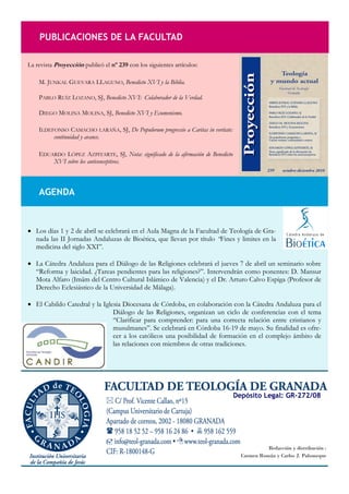 PUBLICACIONES DE LA FACULTAD

La revista Proyección publicó el nº 239 con los siguientes artículos:

    M. JUNKAL GUEVARA LLAGUNO, Benedicto XVI y la Biblia.

    PABLO RUÍZ LOZANO, SJ, Benedicto XVI: Colaborador de la Verdad.

    DIEGO MOLINA MOLINA, SJ, Benedicto XVI y Ecumenismo.

    ILDEFONSO CAMACHO LARAÑA, SJ, De Populorum progressio a Caritas in veritate:
         continuidad y avance.

    EDUARDO LÓPEZ AZPITARTE, SJ, Nota: significado de la afirmación de Benedicto
        XVI sobre los anticonceptivos.



    AGENDA



 Los días 1 y 2 de abril se celebrará en el Aula Magna de la Facultad de Teología de Gra-
  nada las II Jornadas Andaluzas de Bioética, que llevan por título “Fines y limites en la
  medicina del siglo XXI”.

 La Cátedra Andaluza para el Diálogo de las Religiones celebrará el jueves 7 de abril un seminario sobre
  “Reforma y laicidad. ¿Tareas pendientes para las religiones?”. Intervendrán como ponentes: D. Mansur
  Mota Alfaro (Imām del Centro Cultural Islámico de Valencia) y el Dr. Arturo Calvo Espiga (Profesor de
  Derecho Eclesiástico de la Universidad de Málaga).

 El Cabildo Catedral y la Iglesia Diocesana de Córdoba, en colaboración con la Cátedra Andaluza para el
                               Diálogo de las Religiones, organizan un ciclo de conferencias con el tema
                               “Clarificar para comprender: para una correcta relación entre cristianos y
                               musulmanes”. Se celebrará en Córdoba 16-19 de mayo. Su finalidad es ofre-
                               cer a los católicos una posibilidad de formación en el complejo ámbito de
                               las relaciones con miembros de otras tradiciones.




                                                                                   Depósito Legal: GR-272/08




                                                                                               Redacción y distribución :
                                                                                     Carmen Román y Carlos J. Palomeque
 