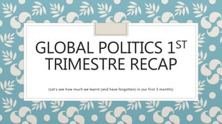GLOBAL POLITICS 1ST
TRIMESTRE RECAP
(Let’s see how much we learnt (and have forgotten) in our first 3 months)
 