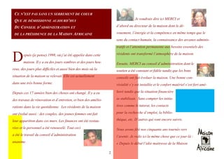 2
CE N’EST PAS SANS UN SERREMENT DE COEUR
QUE JE DÉMISSIONNE AUJOURD’HUI
DU CONSEIL D’ADMINISTRATION ET
DE LA PRÉSIDENCE DE LA MAISON AFRICAINE
Depuis (je pense) 1998, où j’ai été appelée dans cette
maison. Il y a eu des jours sombres et des jours heu-
reux, des jours plus difficiles et aussi bien des mois où la
situation de la maison se relevait. Elle est actuellement
dans une très bonne forme.
Depuis ces 17 années bien des choses ont changé. Il y a eu
des travaux de rénovation et d’entretien, et bien des amélio-
rations dans la vie quotidienne. Les résidents de la maison
ont évolué aussi : des couples, des jeunes femmes ont fait
leur apparition dans ces murs. Les finances ont été restau-
rées et le personnel a été renouvelé. Tout ceci
a été le travail du conseil d’administration
unanime.
Je voudrais dire ici MERCI et
d’abord au directeur de la maison dont le dé-
vouement, l’énergie et la compétence en même temps que le
sens du contact humain, la connaissance des arcanes adminis-
tratifs et l’attention permanente aux besoins essentiels des
résidents ont transformé l’atmosphère de la maison.
Ensuite, MERCI au conseil d’administration dont le
soutien a été constant et fidèle tandis que les bons
conseils ont fait évoluer la maison. Une bonne con-
vivialité s’y est installée et le confort matériel s’est fort amé-
lioré tandis que la situation financière
se stabilisait. Sans compter les initia-
tives comme le tutorat, les contacts
pour la recherche d’emploi, la biblio-
thèque, etc. D’autres qui vont encore suivre.
Nous avons fêté nos cinquante ans tournés vers
l’avenir. Je redis ici la même chose que ce jour-là :
« Depuis le début l’idée maitresse de la Maison
 
