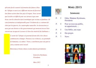 3
africaine fut de soutenir la formation des futures élites
de l’Afrique et aussi avec différents moyens de favoriser
leur future action dans leur pays d’origine. Nous savons
que la tâche est difficile pour eux surtout et que nom-
breux sont les obstacles tant économiques que sociaux et familiaux. Or
cette formation est indispensable pour l’évolution de ce continent dé-
chiré par les guerres, les catastrophes naturelles, les destructions et
aussi par une histoire et des gouvernements qui montrent encore bien
souvent une incapacité à assurer le bien-être matériel des habitants ».
L’avenir de l’Afrique est pourtant devant elle et les choses
commencent à changer. Pensons à ses richesses, ses potentiali-
tés humaines, sa culture ! Nous y contribuons pour une part et
cela a soutenu notre travail.
Bienvenue et bonne chance à un(e) futur(e) président(e)
Geneviève Ryckmans,
Présidente
Mars 2015
P. 2 Edito, Madame Ryckmans,
Présidente
P. 4 Pour un nouveau public,
un appartement, ...
P. 5 Une biblio, une expo
P. 6 Des projets
P. 7 News
MARS 2015
SOMMAIRE
 