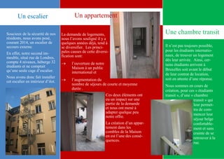4
Une chambre transitSoucieux de la sécurité de nos
résidents, nous avons posé,
courant 2014, un escalier de
secours externe.
En effet, notre second im-
meuble, situé rue de Londres,
compte 4 niveaux, héberge 32
étudiants et ne comptait
qu’une seule cage d’escalier.
Nous avons donc fait installer
cet escalier en intérieur d’ilot.
La demande de logements,
nous l’avons souligné il y a
quelques années déjà, tend à
se diversifier. Les princi-
pales causes de cette diversi-
fication sont:
 l’ouverture de notre
Maison à un public
international et
 l’augmentation du
nombre de séjours de courte et moyenne
durée .
Ces deux éléments ont
eu un impact sur une
partie de la demande
et nous ont mené à
adapter quelque peu
notre offre.
La création d’un appar-
tement dans les
combles de la Maison
en est l’une des consé-
quences.
Un appartement
Il n’est pas toujours possible,
pour les étudiants internatio-
naux, de trouver un logement
dès leur arrivée. Ainsi, cer-
tains étudiants arrivent à
Bruxelles soit avant le début
de leur contrat de location,
soit en attente d’une réponse.
Nous sommes en cours de
création, pour ces « étudiants
transit », d’une « chambre
transit » qui
leur permet-
tra de com-
mencer leur
séjour belge
confortable-
ment et sans
crainte de se
retrouver à la
rue.
Un escalier
 