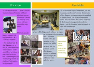 5
Une expo Une biblio
En collaboration avec l’OBSG (Maison
internationale de Gand) et le Placet
(Maison interna-
tionale de Louvain
-la-Neuve), nous
avons créé une
exposition tour-
nante.
Dix-huit grandes
bâches ont ainsi été
exposées à l’ULB, à
l’U Gent et à l’UCL.
« Ma Maison loin de
Ma Maison » est le
titre de cette exposition
dont l’objectif est de
sensibiliser le visiteur à
une réalité peu con-
nue : comment gérer de
front l’éloignement, les
études et l’intégration
socioculturelle?
Des livres scientifiques, des romans, des dic-
tionnaires, des livres d’histoire, des recueils
et bien d’autres ouvrages se sont accumulés à
la Maison durant ces 10 dernières années.
Tantôt des dons, tantôt des achats, des thèses
de doctorat, diverses publications d’étu-
diants ... tant de livres qui nous ont menés à
créer une bibliothèque.
Plus
qu’une bibliothèque, cette salle est un espace
de rencontre et de discussion
qui, à raison de
bientôt 2 fois par
semaine est ou-
verte à tout public.
De plus, une fois
par mois y sont
abordés des
thèmes en relation
avec l’Afrique, la
différence cultu-
relle, les arts, ...
Les mardis
de la
biblio.
Affiche du
mardi 10
mars 2015
 