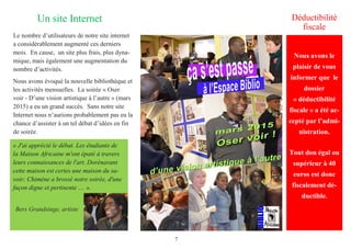 7
Un site Internet Déductibilité
fiscale
Le nombre d’utilisateurs de notre site internet
a considérablement augmenté ces derniers
mois. En cause, un site plus frais, plus dyna-
mique, mais également une augmentation du
nombre d’activités.
Nous avons évoqué la nouvelle bibliothèque et
les activités mensuelles. La soirée « Oser
voir - D’une vision artistique à l’autre » (mars
2015) a eu un grand succès. Sans notre site
Internet nous n’aurions probablement pas eu la
chance d’assister à un tel débat d’idées en fin
de soirée.
« J'ai apprécié le débat. Les étudiants de
la Maison Africaine m'ont épaté à travers
leurs connaissances de l'art. Dorénavant
cette maison est certes une maison du sa-
voir; Chimène a brossé notre soirée, d'une
façon digne et pertinente .... ».
Bers Grandsinge, artiste
Nous avons le
plaisir de vous
informer que le
dossier
« déductibilité
fiscale » a été ac-
cepté par l’admi-
nistration.
Tout don égal ou
supérieur à 40
euros est donc
fiscalement dé-
ductible.
 