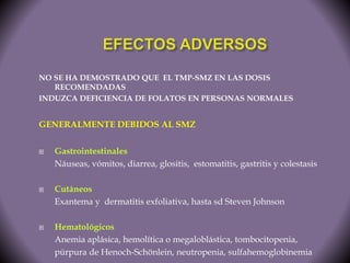 NO SE HA DEMOSTRADO QUE EL TMP-SMZ EN LAS DOSIS 
RECOMENDADAS 
INDUZCA DEFICIENCIA DE FOLATOS EN PERSONAS NORMALES 
GENERALMENTE DEBIDOS AL SMZ 
 Gastrointestinales 
Náuseas, vómitos, diarrea, glositis, estomatitis, gastritis y colestasis 
 Cutáneos 
Exantema y dermatitis exfoliativa, hasta sd Steven Johnson 
 Hematológicos 
Anemia aplásica, hemolítica o megaloblástica, tombocitopenia, 
púrpura de Henoch-Schönlein, neutropenia, sulfahemoglobinemia 
 