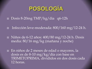  Dosis 8-20mg TMP/kg/dia q6-12h 
 Infección leve-moderada: 800/160 mg/12-24 h. 
 Niños de 6-12 años: 400/80 mg/12-24 h. Dosis 
media: 80/16 mg/kg (mañana y noche) 
 En niños de 2 meses de edad o mayores, la 
dosis es de 8-10 mg/kg/día con base en 
TRIMETOPRIMA, divididos en dos dosis cada 
12 horas. 
 