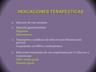  Infección de vías urinarias 
 Infección gastrointestinal 
Shigelosis 
Salmonelosis 
 Tratamiento y profilaxia de infección por Pneumocystis 
jirovecii 
en pacientes con SIDA y neutropénicos 
 Infecciones bacterianas de vías respiratorias por H influenzae y 
S pneumoniae 
Otitis media aguda 
Sinusitis aguda 
 