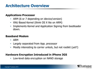 Architecture OverviewApplications ProcessorARM (6 or 7 depending on idevice/version)XNU Based Kernel (think OS X lite on ARM)Implements Kernel and Application Signing from bootloader down.Baseband ModemARMLargely separated from App. processorMostly interesting to carrier unlock, but not rootkit (yet?)Hardware Encryption Introduced in iPhone 3GSLow-level data encryption on NAND storage