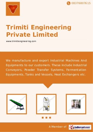 08376807615
A Member of
Trimiti Engineering
Private Limited
www.trimitiengineering.com
We manufacture and export Industrial Machines And
Equipments to our customers. These include Industrial
Conveyors, Powder Transfer Systems, Fermentation
Equipments, Tanks and Vessels, Heat Exchangers etc.
 